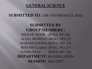 GENERAL SCIENCE
SUBMITTED TO : SIR EHTISHAM UL HAQ
SUBMITTED BY
GROUP MEMBERS :
MEHAK NOOR (ROLL NO.10)
ALIZA MOHSAN (ROLL NO.13)
HARAM FATIMA (ROLL NO .15)
BISSAM (Leader) (ROLL NO.25)
NADIA RIAZ (ROLL NO .30)
DEPARTMENT: BS EDUCATION
SESSION: 2023-2027
 