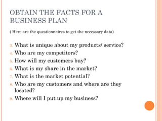 OBTAIN THE FACTS FOR A BUSINESS PLAN ( Here are the questionnaires to get the necessary data) What is unique about my products/ service? Who are my competitors? How will my customers buy? What is my share in the market? What is the market potential? Who are my customers and where are they located? Where will I put up my business? 