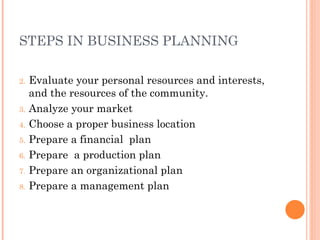 STEPS IN BUSINESS PLANNING Evaluate your personal resources and interests, and the resources of the community. Analyze your market Choose a proper business location Prepare a financial  plan Prepare  a production plan Prepare an organizational plan Prepare a management plan 
