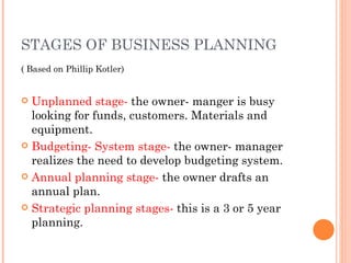 STAGES OF BUSINESS PLANNING ( Based on Phillip Kotler) Unplanned stage-  the owner- manger is busy looking for funds, customers. Materials and equipment. Budgeting- System stage-  the owner- manager realizes the need to develop budgeting system. Annual planning stage-  the owner drafts an annual plan. Strategic planning stages-  this is a 3 or 5 year planning. 