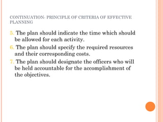 CONTINUATION- PRINCIPLE OF CRITERIA OF EFFECTIVE PLANNING 5.  The plan should indicate the time which should be allowed for each activity. 6.  The plan should specify the required resources and their corresponding costs. 7.  The plan should designate the officers who will be held accountable for the accomplishment of the objectives. 