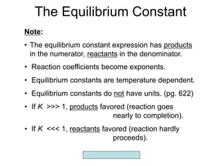 Copyright McGraw-Hill 2009
The Equilibrium Constant
Note:
• The equilibrium constant expression has products
in the numerator, reactants in the denominator.
• Reaction coefficients become exponents.
• Equilibrium constants are temperature dependent.
• Equilibrium constants do not have units. (pg. 622)
• If K >>> 1, products favored (reaction goes
nearly to completion).
• If K <<< 1, reactants favored (reaction hardly
proceeds).
 