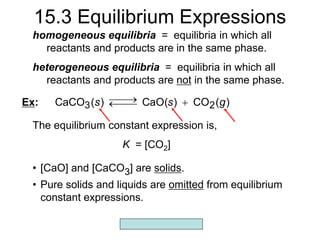 Copyright McGraw-Hill 2009
15.3 Equilibrium Expressions
homogeneous equilibria = equilibria in which all
reactants and products are in the same phase.
• [CaO] and [CaCO3] are solids.
• Pure solids and liquids are omitted from equilibrium
constant expressions.
)
(
CO
)
CaO(
)
(
CaCO 2
3 g
s
s 




Ex:
The equilibrium constant expression is,
K = [CO2]
heterogeneous equilibria = equilibria in which all
reactants and products are not in the same phase.
 