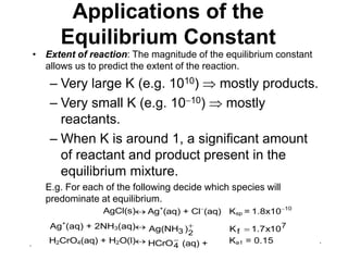 . .
Applications of the
Equilibrium Constant
• Extent of reaction: The magnitude of the equilibrium constant
allows us to predict the extent of the reaction.
– Very large K (e.g. 1010)  mostly products.
– Very small K (e.g. 1010)  mostly
reactants.
– When K is around 1, a significant amount
of reactant and product present in the
equilibrium mixture.
E.g. For each of the following decide which species will
predominate at equilibrium.
AgCl(s) Ag+
(aq) + Cl
(aq) Ksp = 1.8x1010
Ag+
(aq) + 2NH3(aq) 
2
3 )
Ag(NH 7
f 10
x
7
.
1
K 
H2CrO4(aq) + H2O(l) 
4
HCrO (aq) +
H3O+
(aq)
Ka1 = 0.15
 