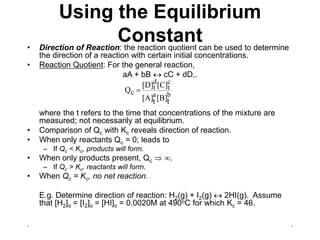 . .
Using the Equilibrium
Constant
• Direction of Reaction: the reaction quotient can be used to determine
the direction of a reaction with certain initial concentrations.
• Reaction Quotient: For the general reaction,
aA + bB  cC + dD,.
where the t refers to the time that concentrations of the mixture are
measured; not necessarily at equilibrium.
• Comparison of Qc with Kc reveals direction of reaction.
• When only reactants Qc = 0; leads to
– If Qc < Kc, products will form.
• When only products present, Qc  .
– If Qc > Kc, reactants will form.
• When Qc = Kc, no net reaction.
E.g. Determine direction of reaction: H2(g) + I2(g)  2HI(g). Assume
that [H2]o = [I2]o = [HI]o = 0.0020M at 490oC for which Kc = 46.
b
a
c
t
d
t
c
[B]
[A]
[C]
[D]
Q
t
t

 