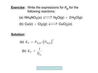 Copyright McGraw-Hill 2009
Exercise: Write the expressions for Kp for the
following reactions:
)
O(
H
2
)
O(
N
)
(
NO
NH
(a) 2
2
3
4 g
g
s 




)
(
CuCl
)
(
Cl
)
Cu(
(b) 2
2 s
g
s 




Solution:
 
2 2
2
N O H O
P
K P P
 
(a)
2
Cl
1
P
K
P

(b)
 