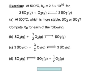 Copyright McGraw-Hill 2009
Exercise: At 500ºC, KP = 2.5  1010 for,
)
(
SO
2
)
(
O
)
(
SO
2 3
2
2 g
g
g 




Compute KP for each of the following:
(a) At 500ºC, which is more stable, SO2 or SO3?
(g)
O
2
1
(g)
SO
(g)
SO
(d) 2
2
3 




(g)
SO
(g)
O
(g)
SO
(b) 3
2
2 




2
1
(g)
SO
3
(g)
O
(g)
SO
3
(c) 3
2
2 




2
3
 