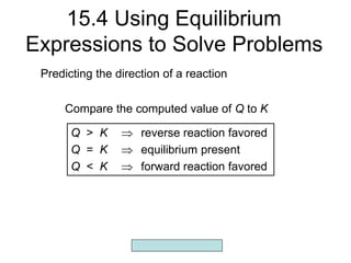 Copyright McGraw-Hill 2009
15.4 Using Equilibrium
Expressions to Solve Problems
Q > K  reverse reaction favored
Q = K  equilibrium present
Q < K  forward reaction favored
Predicting the direction of a reaction
Compare the computed value of Q to K
 