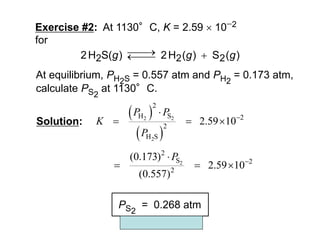 Copyright McGraw-Hill 2009
Exercise #2: At 1130°C, K = 2.59  102
for
)
(
S
)
(
H
2
)
S(
H
2 2
2
2 g
g
g 




At equilibrium, PH2S = 0.557 atm and PH2
= 0.173 atm,
calculate PS2
at 1130°C.
Solution:
 
 
2 2
2
2
H S 2
2
H S
2.59 10
P P
K
P


  
PS2
= 0.268 atm
2
2
S 2
2
(0.173)
2.59 10
(0.557)
P 

  
 