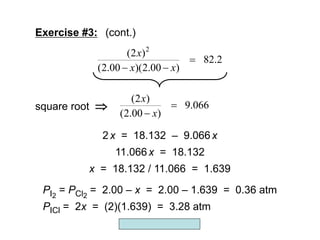 Copyright McGraw-Hill 2009
(2 )
9.066
(2.00 )
x
x


square root 
2x = 18.132 – 9.066x
11.066x = 18.132
x = 18.132 / 11.066 = 1.639
PI2
= PCl2
= 2.00 – x = 2.00 – 1.639 = 0.36 atm
PICl = 2x = (2)(1.639) = 3.28 atm
2
(2 )
82.2
(2.00 )(2.00 )
x
x x

 
Exercise #3: (cont.)
 