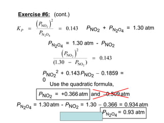 Copyright McGraw-Hill 2009
PNO2
2 + 0.143PNO2
 0.1859 =
0
PN2O4
= 1.30 atm - PNO2
 
2
2
2
NO
NO
0.143
(1.30 )
P
P


 
2
2 4
2
NO
N O
0.143
P
P
K
P
  PNO2
+ PN2O4
= 1.30 atm
Exercise #6: (cont.)
Use the quadratic formula,
PNO2
= +0.366atm and 0.509atm
PN2O4
= 1.30atm - PNO2
= 1.30  0.366 = 0.934atm
PN2O4
= 0.93 atm
 