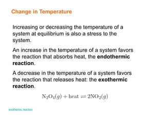 Change in Temperature
Increasing or decreasing the temperature of a
system at equilibrium is also a stress to the
system.
An increase in the temperature of a system favors
the reaction that absorbs heat, the endothermic
reaction.
A decrease in the temperature of a system favors
the reaction that releases heat: the exothermic
reaction.
exothermic reaction
 