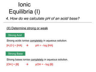 Ionic
Equilibria (I)
4. How do we calculate pH of an acid/ base?
(II) Determine strong or weak
Strong acids ionise completely in aqueous solution.
[H3O+] = [HA]  pH = - log [HA]
Strong bases ionise completely in aqueous solution.
[OH-] = [B]  pOH = - log [B]
Strong Acid
Strong Base
 