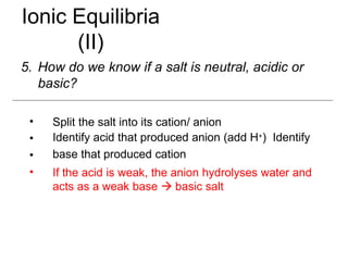Ionic Equilibria
(II)
5. How do we know if a salt is neutral, acidic or
basic?
•
•
•
•
Split the salt into its cation/ anion
Identify acid that produced anion (add H+) Identify
base that produced cation
If the acid is weak, the anion hydrolyses water and
acts as a weak base  basic salt
 