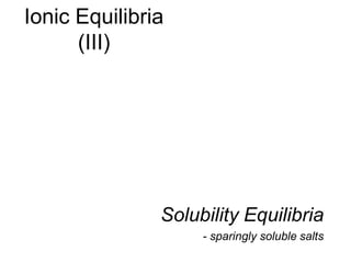 Ionic Equilibria
(III)
Solubility Equilibria
- sparingly soluble salts
 