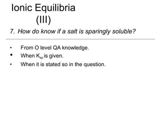 Ionic Equilibria
(III)
7. How do know if a salt is sparingly soluble?
• From O level QA knowledge.
• When Ksp is given.
• When it is stated so in the question.
 