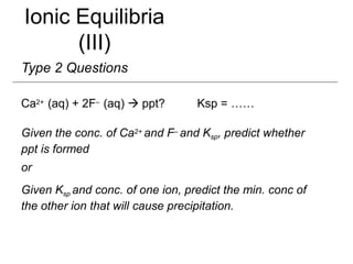 Ionic Equilibria
(III)
Type 2 Questions
Ca2+ (aq) + 2F– (aq)  ppt? Ksp = ……
Given the conc. of Ca2+ and F– and Ksp, predict whether
ppt is formed
or
Given Ksp and conc. of one ion, predict the min. conc of
the other ion that will cause precipitation.
 