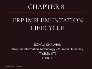 CHAPTER 8
         ERP IMPLEMENTATION
               LIFECYCLE

                         SONALI CHAUHAN
         Dept. of Information Technology - Mumbai University
                             T.Y.B.Sc (IT)
                               2008-09

Sonali C. (UDIT TYBSc-IT)                                      1
 