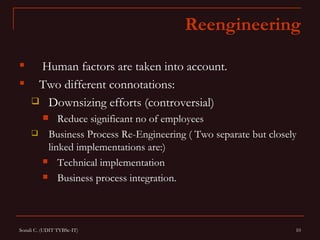 Reengineering

     Human factors are taken into account.
     Two different connotations:
      Downsizing efforts (controversial)
            Reduce significant no of employees
         Business Process Re-Engineering ( Two separate but closely
          linked implementations are:)
          Technical implementation

          Business process integration.




Sonali C. (UDIT TYBSc-IT)                                          10
 