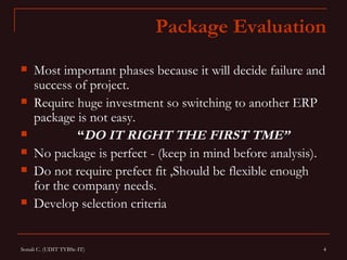Package Evaluation
    Most important phases because it will decide failure and
     success of project.
    Require huge investment so switching to another ERP
     package is not easy.
             “DO IT RIGHT THE FIRST TME”
    No package is perfect - (keep in mind before analysis).
    Do not require prefect fit ,Should be flexible enough
     for the company needs.
    Develop selection criteria


Sonali C. (UDIT TYBSc-IT)                                   4
 
