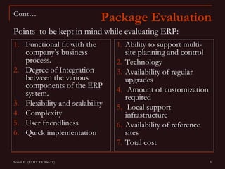 Cont…
                             Package Evaluation
Points to be kept in mind while evaluating ERP:
1. Functional fit with the       1. Ability to support multi-
   company’s business               site planning and control
   process.                      2. Technology
2. Degree of Integration         3. Availability of regular
   between the various              upgrades
   components of the ERP
   system.                       4. Amount of customization
                                    required
3. Flexibility and scalability   5. Local support
4. Complexity                       infrastructure
5. User friendliness             6. Availability of reference
6. Quick implementation             sites
                                 7. Total cost

Sonali C. (UDIT TYBSc-IT)                                       5
 