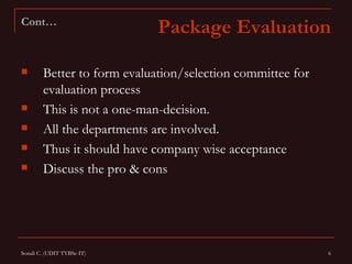 Cont…
                             Package Evaluation

       Better to form evaluation/selection committee for
        evaluation process
       This is not a one-man-decision.
       All the departments are involved.
       Thus it should have company wise acceptance
       Discuss the pro & cons




Sonali C. (UDIT TYBSc-IT)                                   6
 