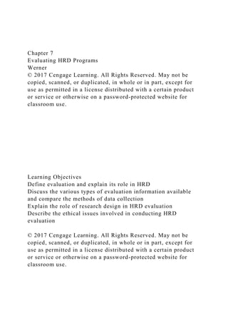 Chapter 7
Evaluating HRD Programs
Werner
© 2017 Cengage Learning. All Rights Reserved. May not be
copied, scanned, or duplicated, in whole or in part, except for
use as permitted in a license distributed with a certain product
or service or otherwise on a password-protected website for
classroom use.
Learning Objectives
Define evaluation and explain its role in HRD
Discuss the various types of evaluation information available
and compare the methods of data collection
Explain the role of research design in HRD evaluation
Describe the ethical issues involved in conducting HRD
evaluation
© 2017 Cengage Learning. All Rights Reserved. May not be
copied, scanned, or duplicated, in whole or in part, except for
use as permitted in a license distributed with a certain product
or service or otherwise on a password-protected website for
classroom use.
 