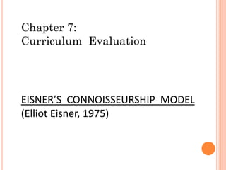 Chapter 7:
Curriculum Evaluation
EISNER’S CONNOISSEURSHIP MODEL
(Elliot Eisner, 1975)
 