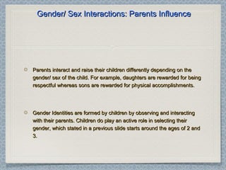 Gender/ Sex Interactions: Parents InfluenceGender/ Sex Interactions: Parents Influence
Parents interact and raise their children differently depending on theParents interact and raise their children differently depending on the
gender/ sex of the child. For example, daughters are rewarded for beinggender/ sex of the child. For example, daughters are rewarded for being
respectful whereas sons are rewarded for physical accomplishments.respectful whereas sons are rewarded for physical accomplishments.
Gender Identities are formed by children by observing and interactingGender Identities are formed by children by observing and interacting
with their parents. Children do play an active role in selecting theirwith their parents. Children do play an active role in selecting their
gender, which stated in a previous slide starts around the ages of 2 andgender, which stated in a previous slide starts around the ages of 2 and
3.3.
 