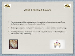 Adult Friends & LoversAdult Friends & Lovers
From a young age children are taught about the importance of heterosexual marriage. TheseFrom a young age children are taught about the importance of heterosexual marriage. These
ideologies mainly come from the idea of the nuclear family.ideologies mainly come from the idea of the nuclear family.
Children grow up playing marriage and people around the world are socialized to want marriage.Children grow up playing marriage and people around the world are socialized to want marriage.
Friendships: Same sex friendships is more socially accepted than cross sex friendship becauseFriendships: Same sex friendships is more socially accepted than cross sex friendship because
of the threat of dating and marriage.of the threat of dating and marriage.
 