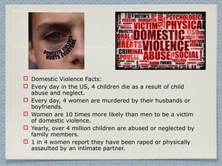  Domestic Violence Facts:
 Every day in the US, 4 children die as a result of child
abuse and neglect.
 Every day, 4 women are murdered by their husbands or
boyfriends.
 Women are 10 times more likely than men to be a victim
of domestic violence.
 Yearly, over 4 million children are abused or neglected by
family members.
 1 in 4 women report they have been raped or physically
assaulted by an intimate partner.
 