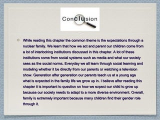While reading this chapter the common theme is the expectations through aWhile reading this chapter the common theme is the expectations through a
nuclear family. We learn that how we act and parent our children come fromnuclear family. We learn that how we act and parent our children come from
a lot of interlocking institutions discussed in this chapter. A lot of thesea lot of interlocking institutions discussed in this chapter. A lot of these
institutions come from social systems such as media and what our societyinstitutions come from social systems such as media and what our society
sees as the social norms. Everyday we all learn through social learning andsees as the social norms. Everyday we all learn through social learning and
modeling whether it be directly from our parents or watching a televisionmodeling whether it be directly from our parents or watching a television
show. Generation after generation our parents teach us at a young ageshow. Generation after generation our parents teach us at a young age
what is expected in the family life we grow up in. I believe after reading thiswhat is expected in the family life we grow up in. I believe after reading this
chapter it is important to question on how we expect our child to grow upchapter it is important to question on how we expect our child to grow up
because our society needs to adapt to a more diverse environment. Overall,because our society needs to adapt to a more diverse environment. Overall,
family is extremely important because many children find their gender rolefamily is extremely important because many children find their gender role
through it.through it.
 