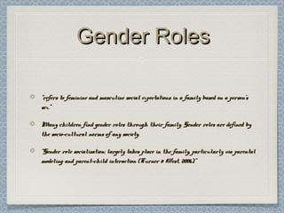 Gender RolesGender Roles
““refers to feminine and masculine social expectations in a family based on a person’srefers to feminine and masculine social expectations in a family based on a person’s
sex.”sex.”
Many children find gender roles through their family. Gender roles are defined byMany children find gender roles through their family. Gender roles are defined by
the socio-cultural norms of any society.the socio-cultural norms of any society.
““Gender role socialization: largely takes place in the family, particularly via parentalGender role socialization: largely takes place in the family, particularly via parental
modeling and parent-child interaction (Turner & West, 2006).”modeling and parent-child interaction (Turner & West, 2006).”
 