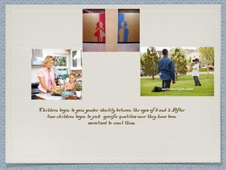 Children begin to gain gender identity between the ages of 2 and 3. AfterChildren begin to gain gender identity between the ages of 2 and 3. After
time children begin to pick specific qualities once they have beentime children begin to pick specific qualities once they have been
socialized to want them.socialized to want them.
 