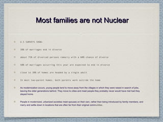 Most families are not NuclearMost families are not Nuclear
U.S SURVEYS SHOW-
38% of marriages end in divorce
about 75% of divorced persons remarry with a 60% chance of divorce
50% of marriages occurring this year are expected to end in divorce
close to 30% of homes are headed by a single adult
In most two-parent homes, both parents work outside the home
As modernization occurs, young people tend to move away from the villages in which they were raised in search of jobs,
leaving the older generations behind. They move to cities and meet people they probably never would have met had they
stayed home.
People in modernized, urbanized societies meet spouses on their own, rather than being introduced by family members, and
marry and settle down in locations that are often far from their original communities.
 