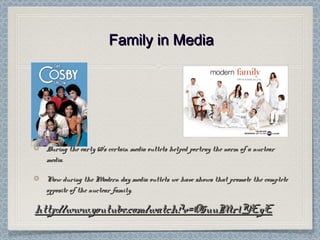 Family in MediaFamily in Media
During the early 60’s certain media outlets helped portray the norm of a nuclearDuring the early 60’s certain media outlets helped portray the norm of a nuclear
media.media.
Now during the Modern day media outlets we have shows that promote the completeNow during the Modern day media outlets we have shows that promote the complete
opposite of the nuclear family.opposite of the nuclear family.
http://www.youtube.com/watch?v=O5uuMr1YEyEhttp://www.youtube.com/watch?v=O5uuMr1YEyE
 