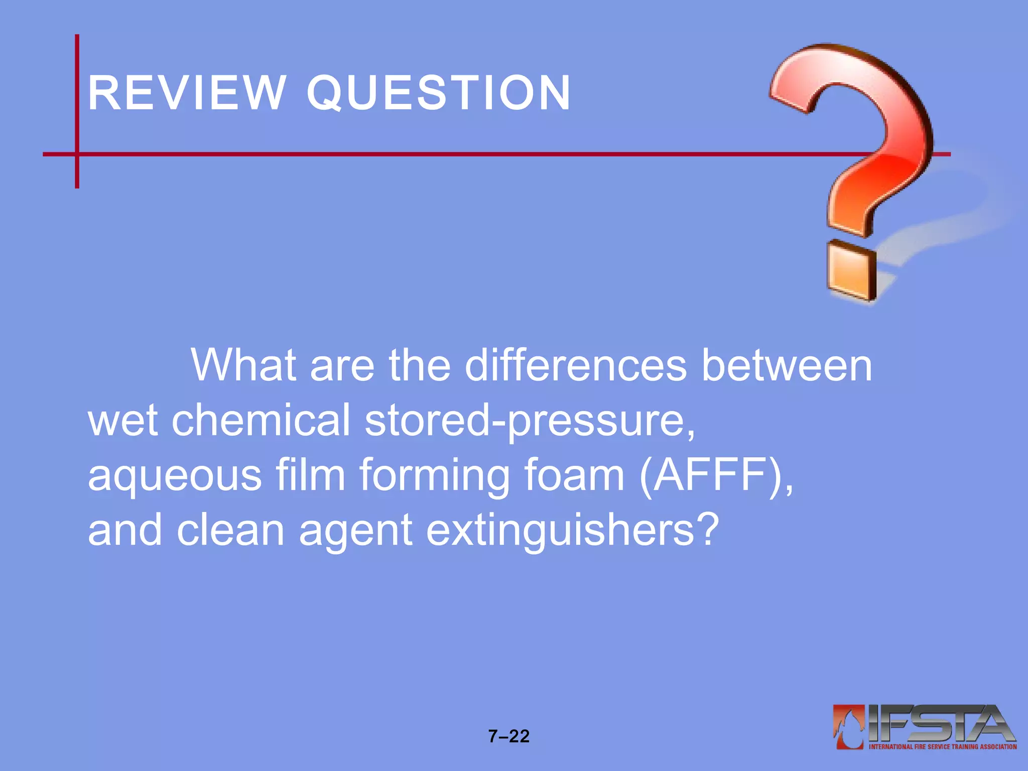 REVIEW QUESTION
What are the differences between
wet chemical stored-pressure,
aqueous film forming foam (AFFF),
and clean agent extinguishers?
7–22
 