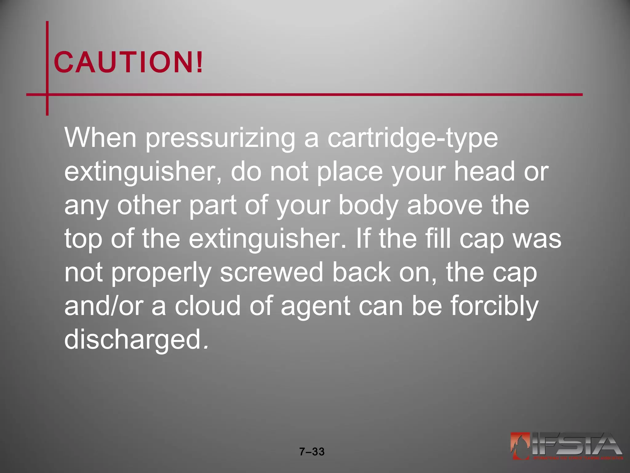 CAUTION!
When pressurizing a cartridge-type
extinguisher, do not place your head or
any other part of your body above the
top of the extinguisher. If the fill cap was
not properly screwed back on, the cap
and/or a cloud of agent can be forcibly
discharged.
7–33
 