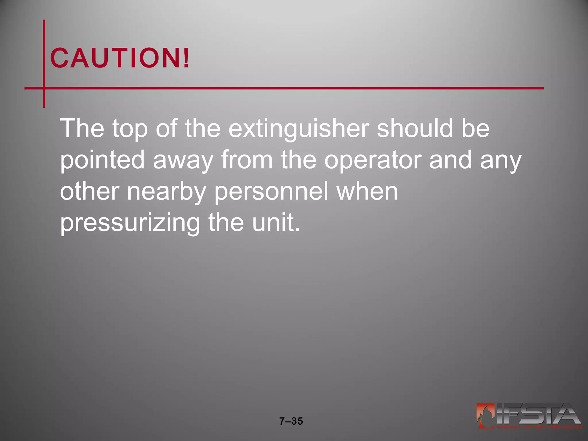 CAUTION!
The top of the extinguisher should be
pointed away from the operator and any
other nearby personnel when
pressurizing the unit.
7–35
 