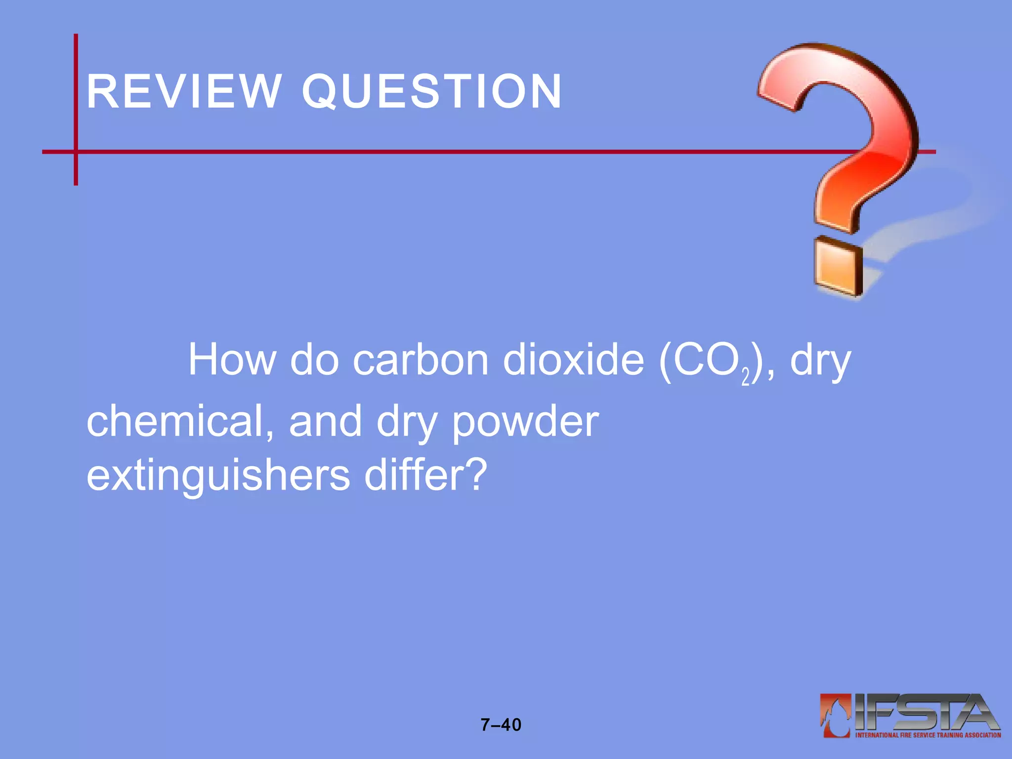 REVIEW QUESTION
How do carbon dioxide (CO2), dry
chemical, and dry powder
extinguishers differ?
7–40
 