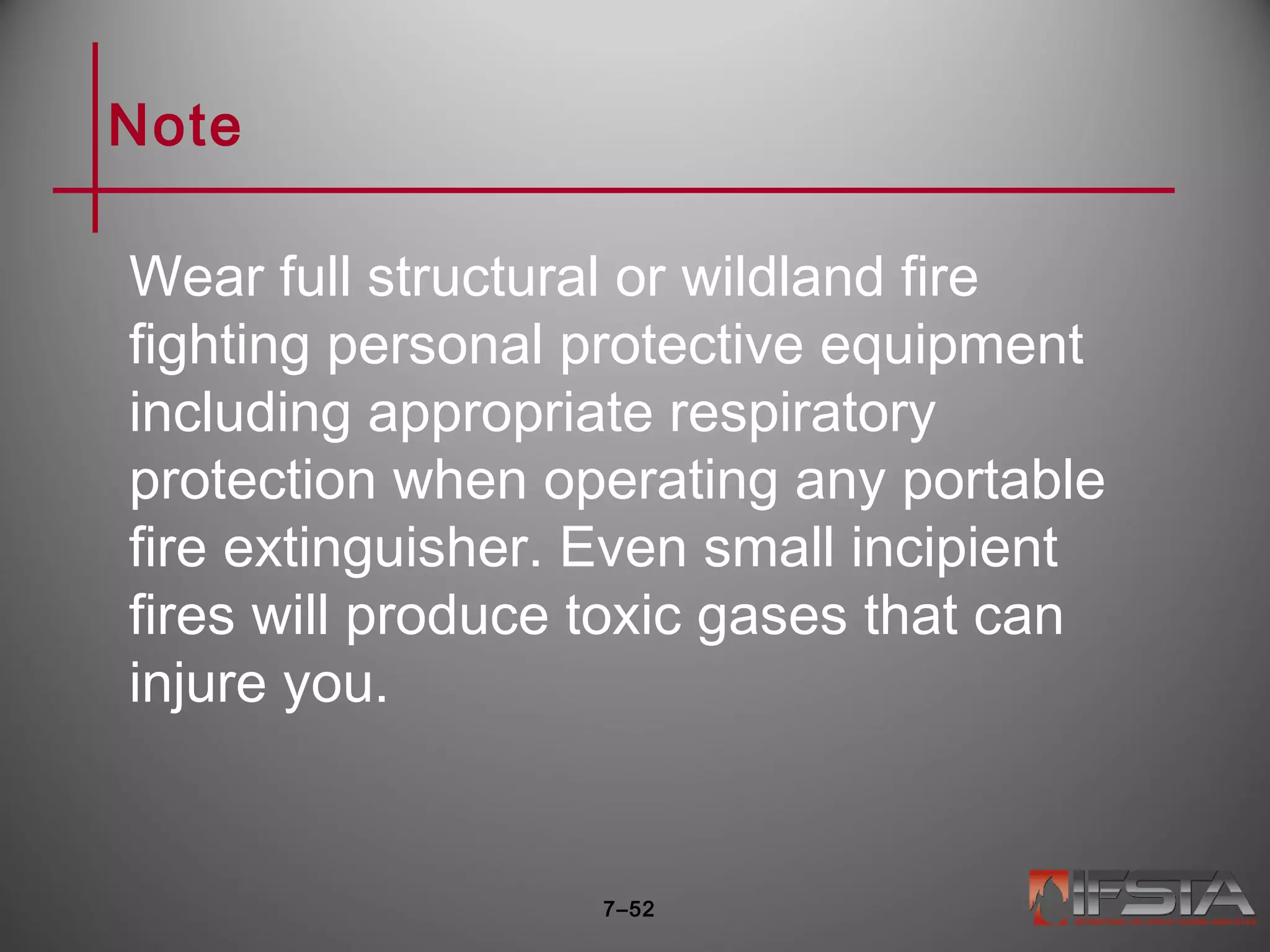 Note
Wear full structural or wildland fire
fighting personal protective equipment
including appropriate respiratory
protection when operating any portable
fire extinguisher. Even small incipient
fires will produce toxic gases that can
injure you.
7–52
 