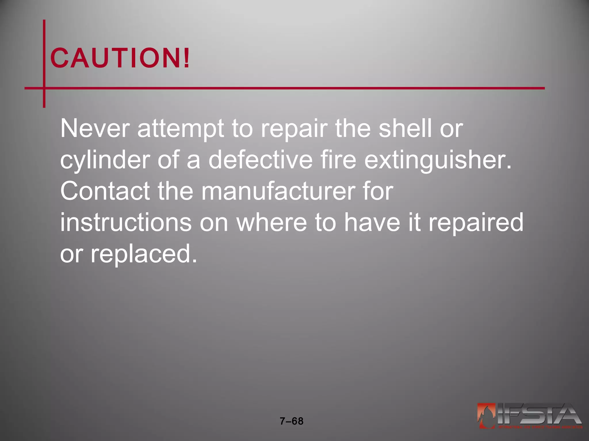 CAUTION!
Never attempt to repair the shell or
cylinder of a defective fire extinguisher.
Contact the manufacturer for
instructions on where to have it repaired
or replaced.
7–68
 