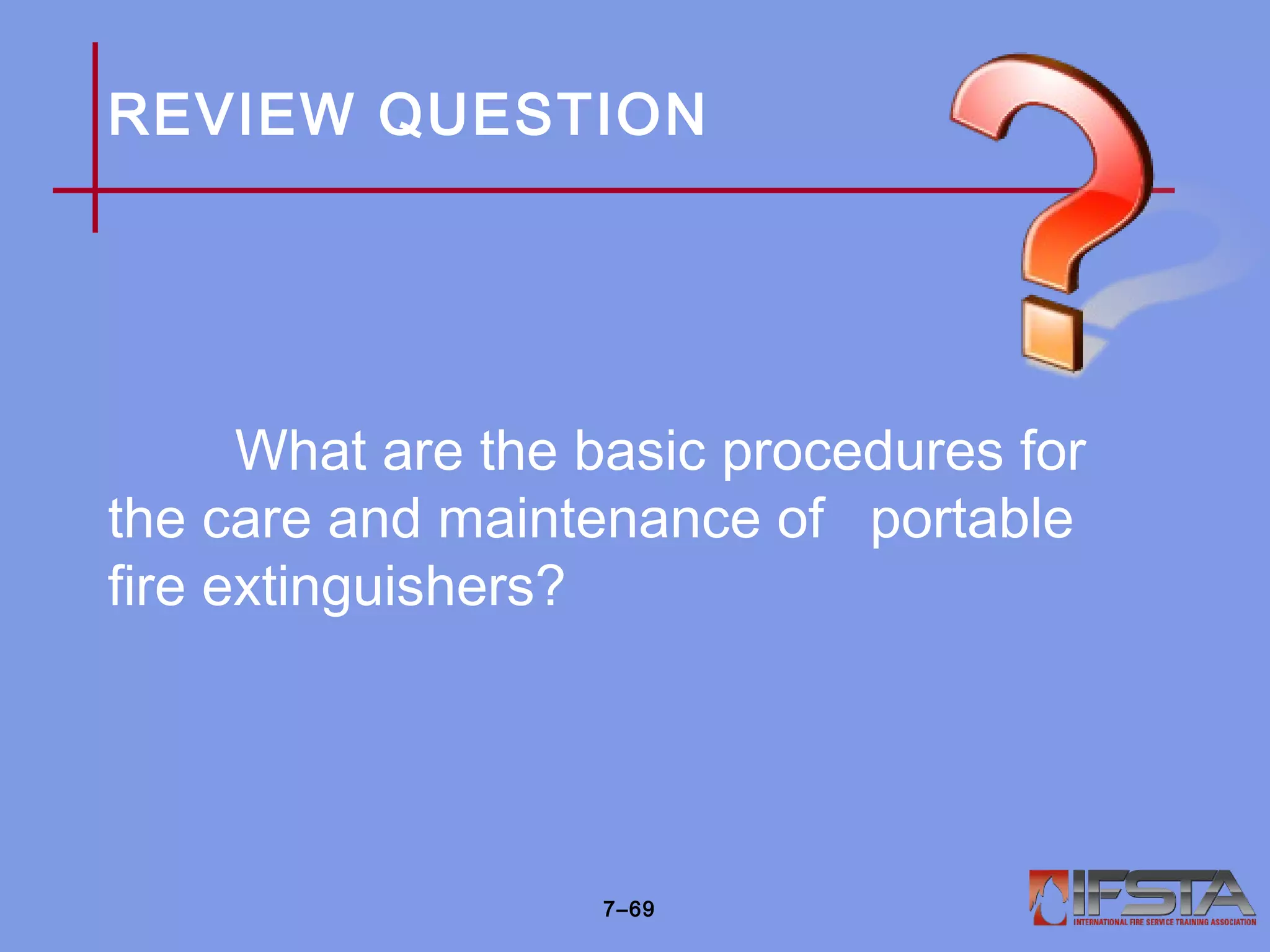 REVIEW QUESTION
What are the basic procedures for
the care and maintenance of portable
fire extinguishers?
7–69
 