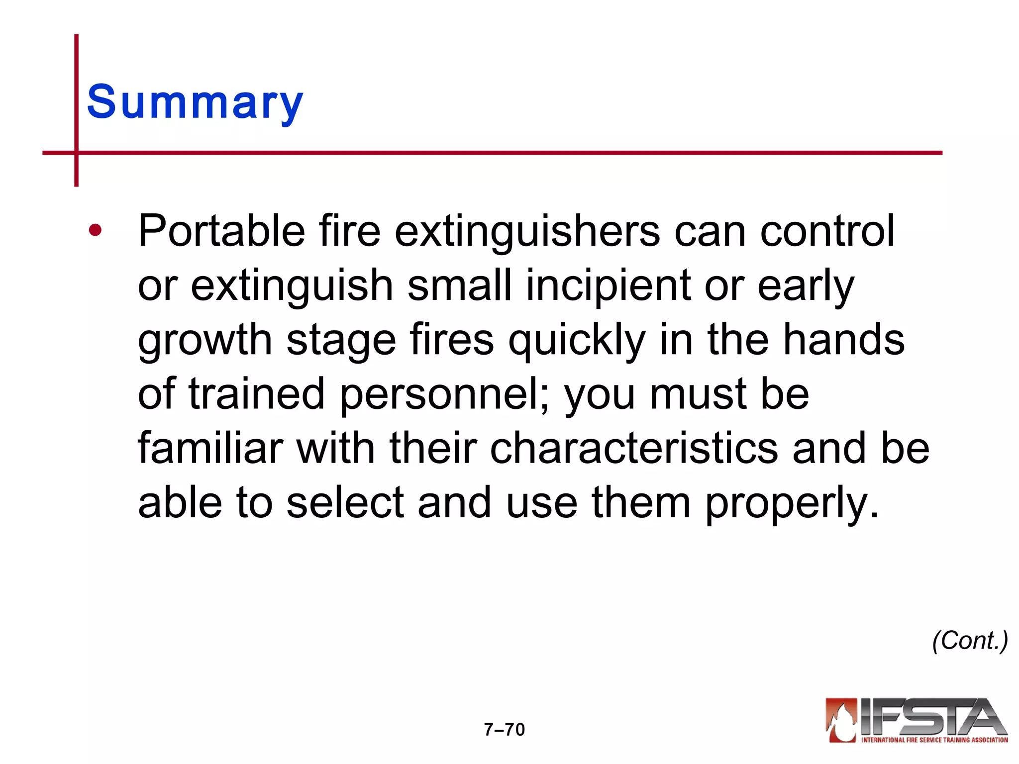 • Portable fire extinguishers can control
or extinguish small incipient or early
growth stage fires quickly in the hands
of trained personnel; you must be
familiar with their characteristics and be
able to select and use them properly.
Summary
7–70
(Cont.)
 