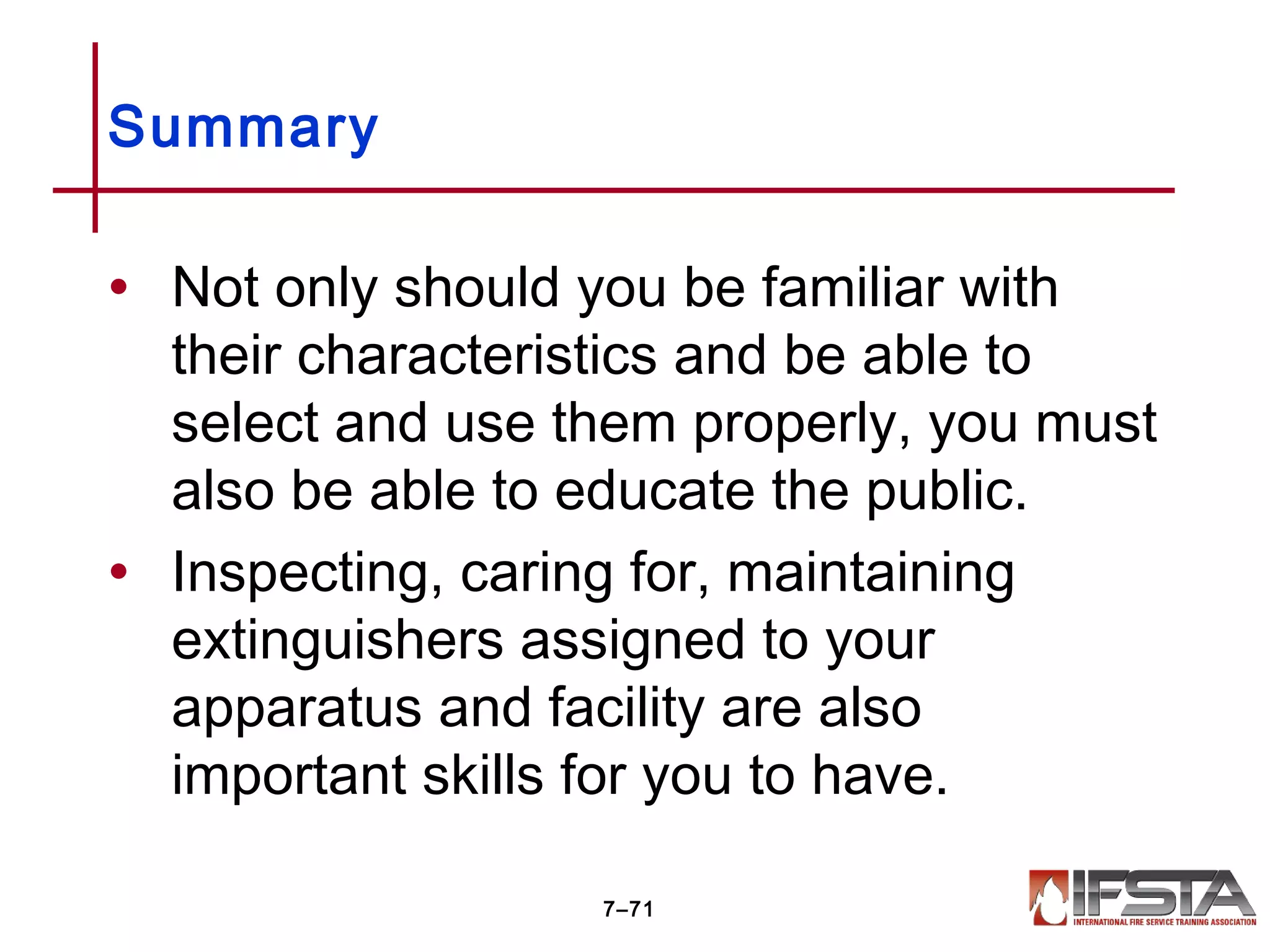 • Not only should you be familiar with
their characteristics and be able to
select and use them properly, you must
also be able to educate the public.
• Inspecting, caring for, maintaining
extinguishers assigned to your
apparatus and facility are also
important skills for you to have.
Summary
7–71
 