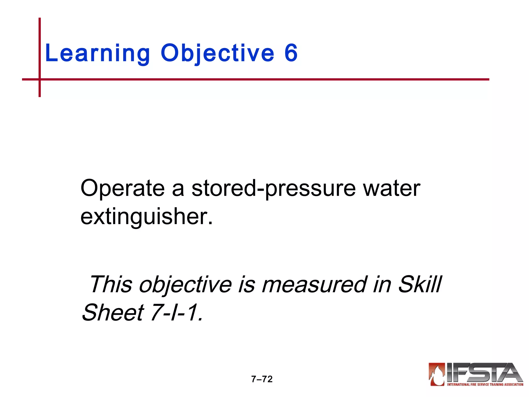 Operate a stored-pressure water
extinguisher.
This objective is measured in Skill
Sheet 7-I-1.
Learning Objective 6
7–72
 