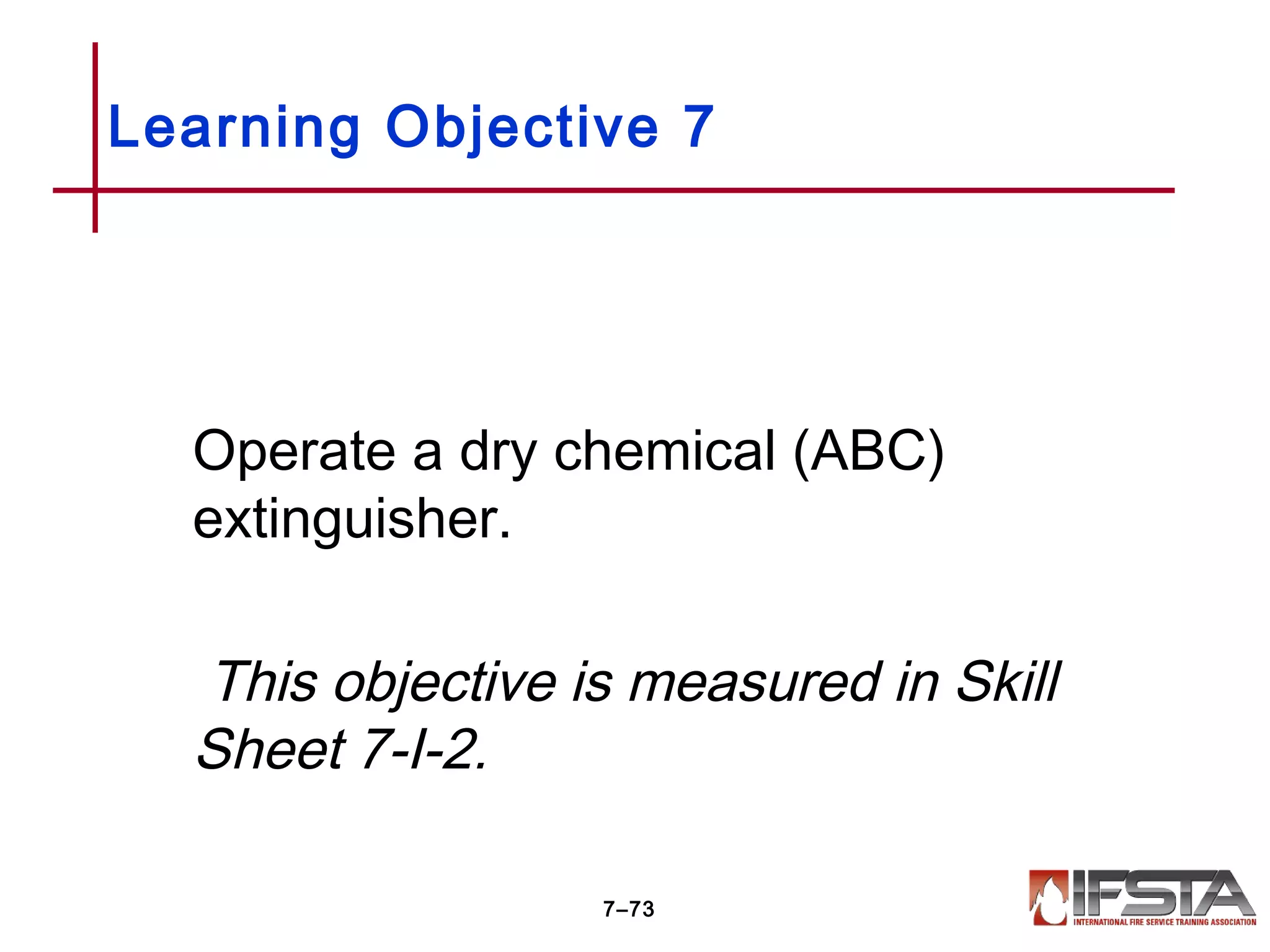 Operate a dry chemical (ABC)
extinguisher.
This objective is measured in Skill
Sheet 7-I-2.
Learning Objective 7
7–73
 