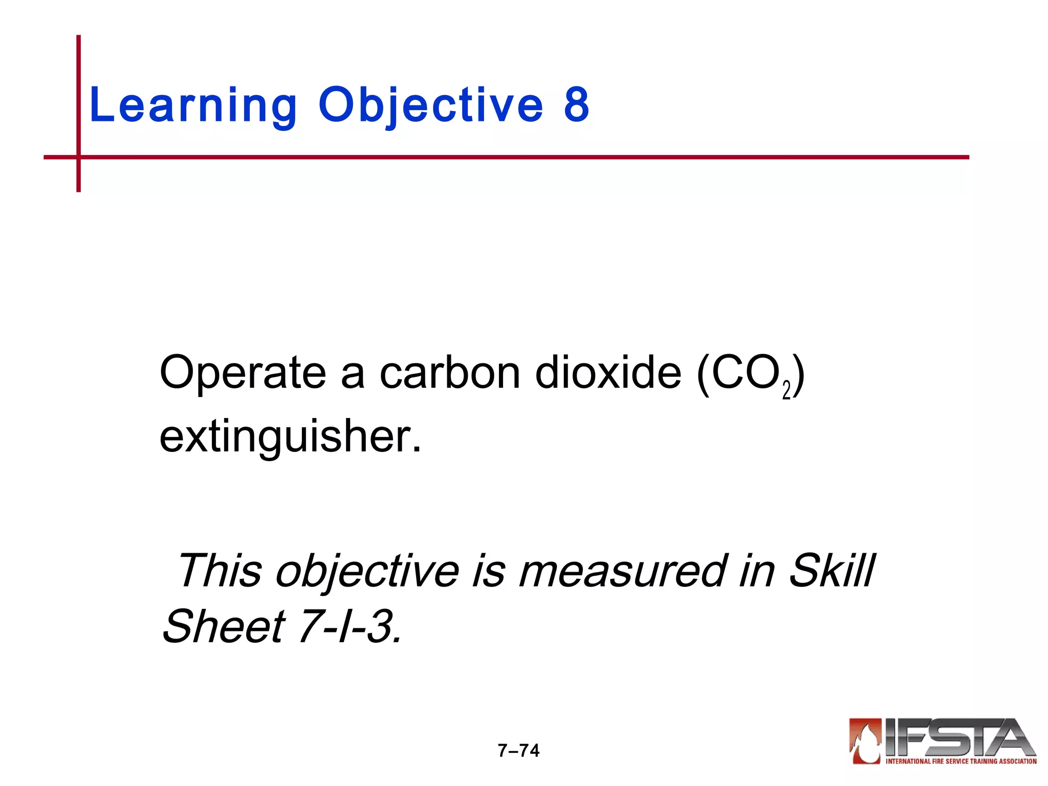 Operate a carbon dioxide (CO2)
extinguisher.
This objective is measured in Skill
Sheet 7-I-3.
Learning Objective 8
7–74
 
