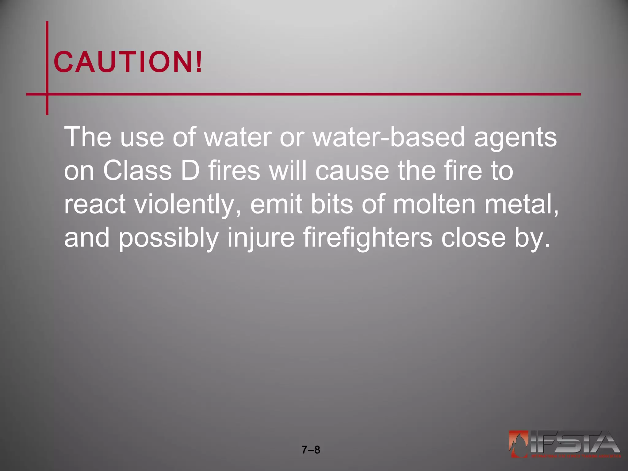 CAUTION!
The use of water or water-based agents
on Class D fires will cause the fire to
react violently, emit bits of molten metal,
and possibly injure firefighters close by.
7–8
 
