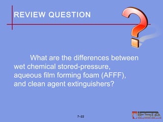 REVIEW QUESTION
What are the differences between
wet chemical stored-pressure,
aqueous film forming foam (AFFF),
and clean agent extinguishers?
7–22
 